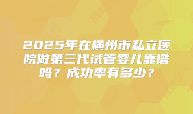 2025年在横州市私立医院做第三代试管婴儿靠谱吗？成功率有多少？