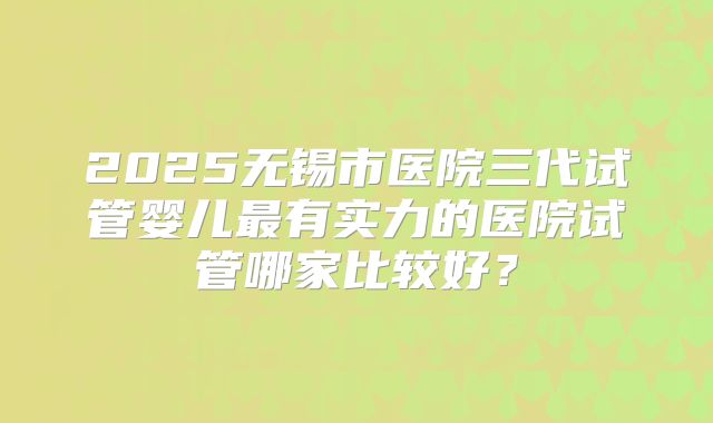 2025无锡市医院三代试管婴儿最有实力的医院试管哪家比较好?