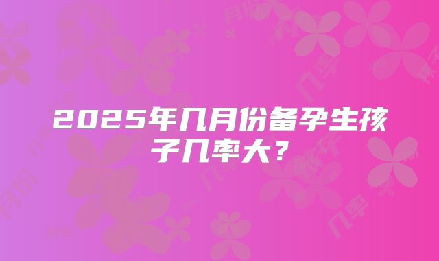2025年几月份备孕生孩子几率大?