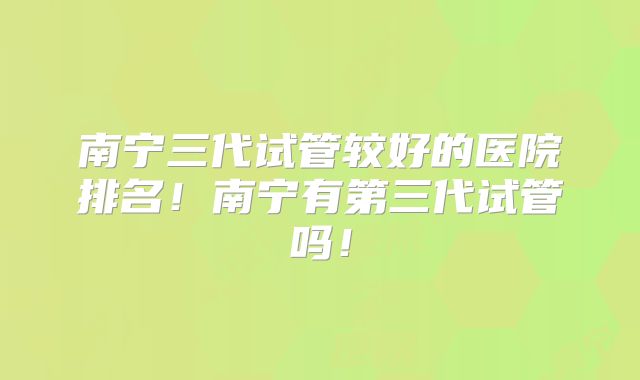 南宁三代试管较好的医院排名！南宁有第三代试管吗！