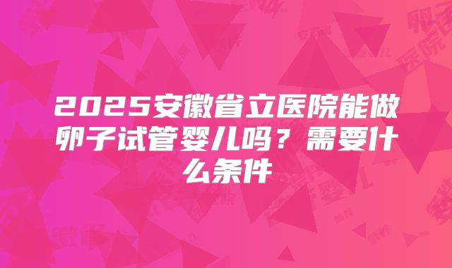 2025安徽省立医院能做卵子试管婴儿吗？需要什么条件