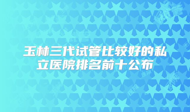 玉林三代试管比较好的私立医院排名前十公布