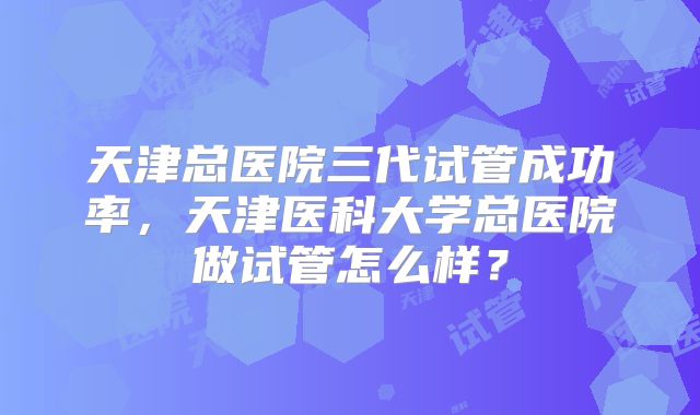 天津总医院三代试管成功率,天津医科大学总医院做试管怎么样?