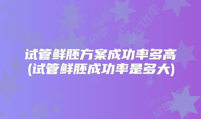 试管鲜胚方案成功率多高(试管鲜胚成功率是多大)
