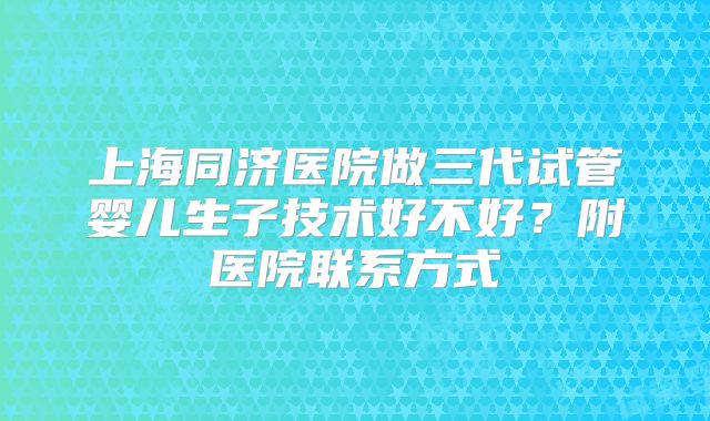 上海同济医院做三代试管婴儿生子技术好不好？附医院联系方式