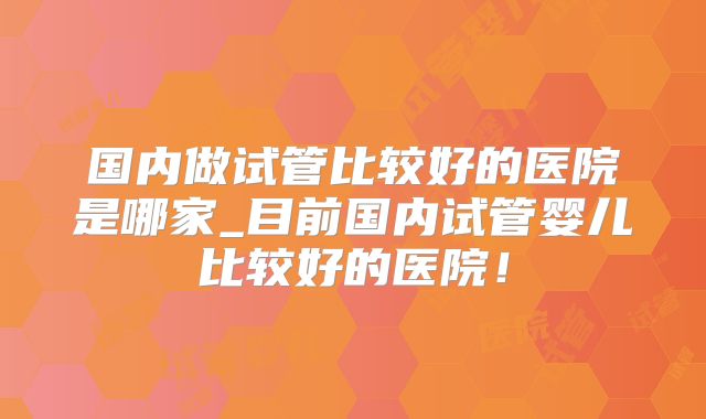 国内做试管比较好的医院是哪家_目前国内试管婴儿比较好的医院！