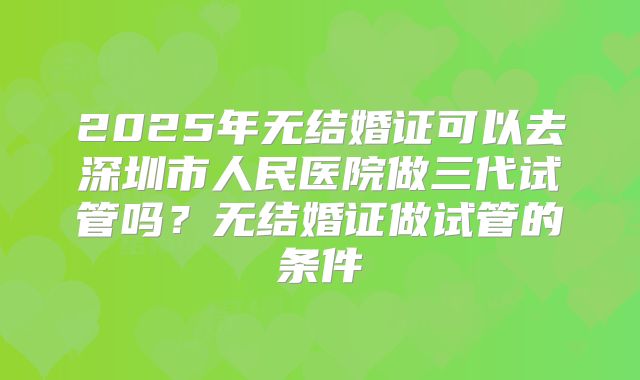 2025年无结婚证可以去深圳市人民医院做三代试管吗？无结婚证做试管的条件