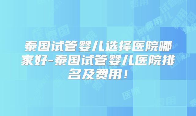 泰国试管婴儿选择医院哪家好-泰国试管婴儿医院排名及费用！