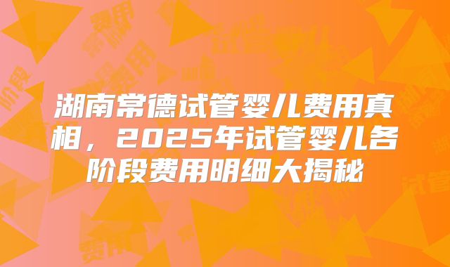 湖南常德试管婴儿费用真相,2025年试管婴儿各阶段费用明细大揭秘