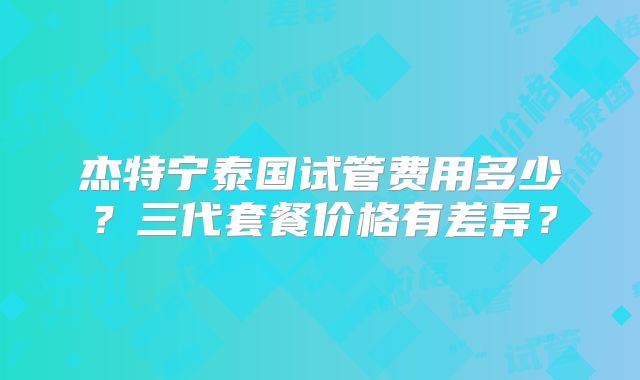 杰特宁泰国试管费用多少？三代套餐价格有差异？