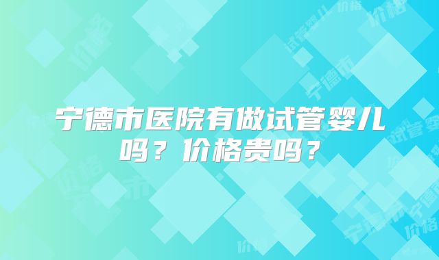 宁德市医院有做试管婴儿吗？价格贵吗？