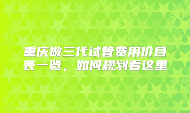 重庆做三代试管费用价目表一览,如何规划看这里