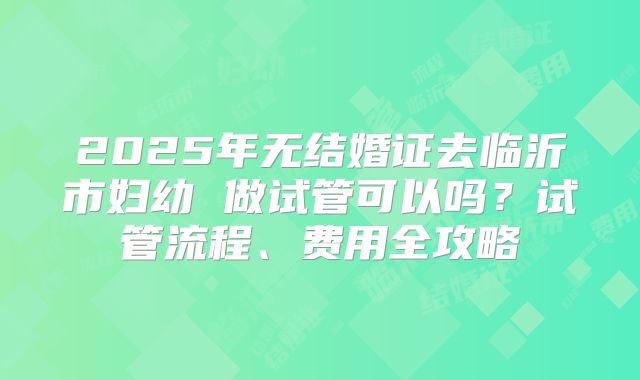 2025年无结婚证去临沂市妇幼 做试管可以吗?试管流程、费用全攻略