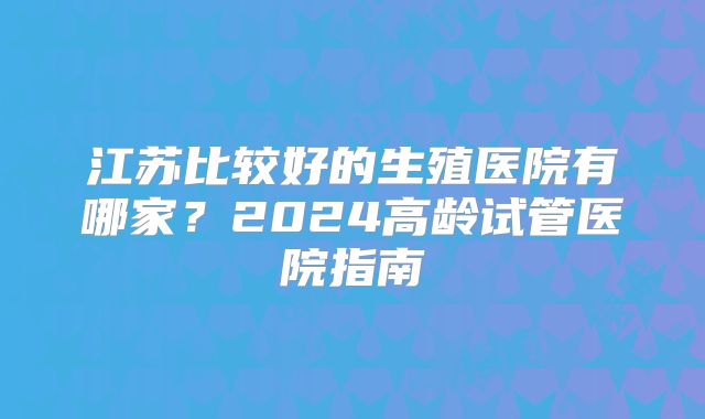 江苏比较好的生殖医院有哪家？2024高龄试管医院指南