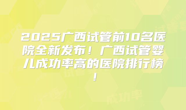 2025广西试管前10名医院全新发布！广西试管婴儿成功率高的医院排行榜！