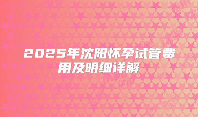 2025年沈阳怀孕试管费用及明细详解