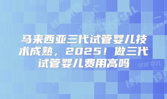 马来西亚三代试管婴儿技术成熟,2025!做三代试管婴儿费用高吗