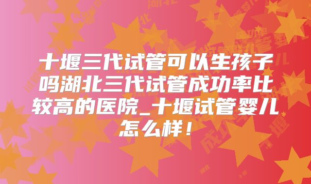 十堰三代试管可以生孩子吗湖北三代试管成功率比较高的医院_十堰试管婴儿怎么样！