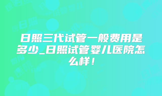 日照三代试管一般费用是多少_日照试管婴儿医院怎么样！