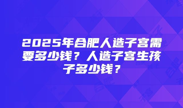 2025年合肥人造子宫需要多少钱？人造子宫生孩子多少钱？