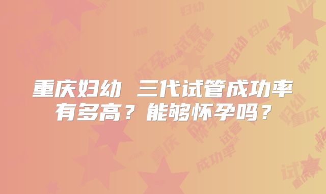 重庆妇幼 三代试管成功率有多高?能够怀孕吗?