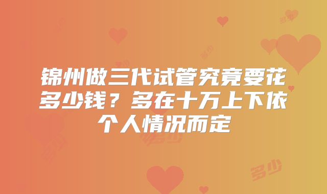 锦州做三代试管究竟要花多少钱?多在十万上下依个人情况而定