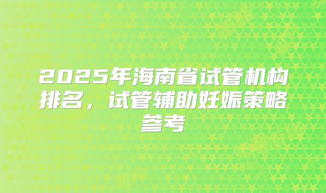 2025年海南省试管机构排名，试管辅助妊娠策略参考