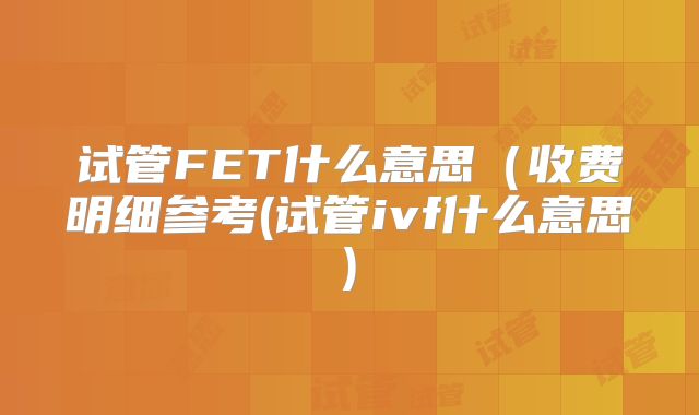 试管FET什么意思(收费明细参考(试管ivf什么意思)
