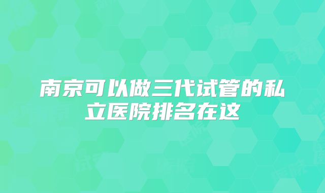 南京可以做三代试管的私立医院排名在这