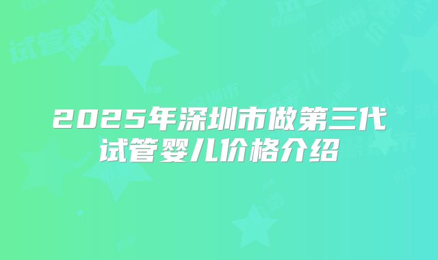 2025年深圳市做第三代试管婴儿价格介绍