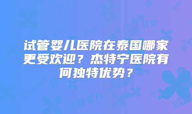 试管婴儿医院在泰国哪家更受欢迎？杰特宁医院有何独特优势？