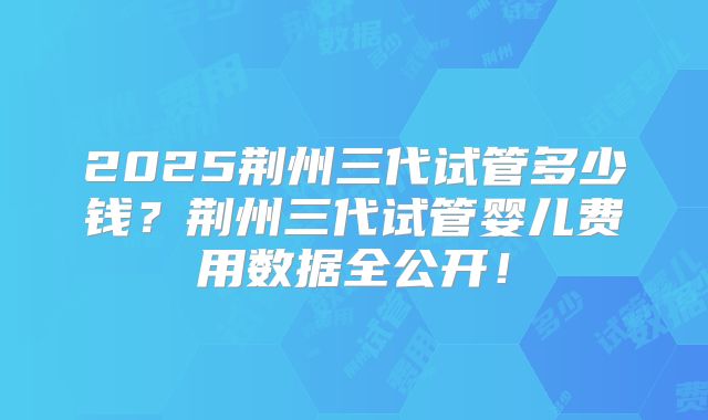 2025荆州三代试管多少钱?荆州三代试管婴儿费用数据全公开!
