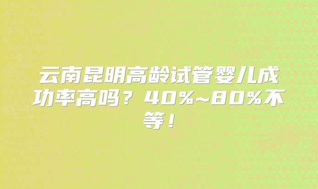 云南昆明高龄试管婴儿成功率高吗？40%~80%不等！