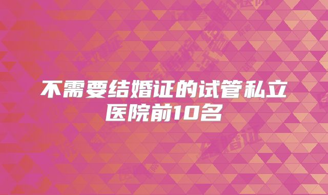 不需要结婚证的试管私立医院前10名