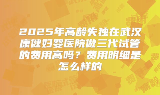 2025年高龄失独在武汉康健妇婴医院做三代试管的费用高吗？费用明细是怎么样的