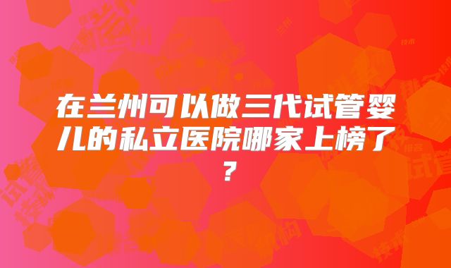 在兰州可以做三代试管婴儿的私立医院哪家上榜了?