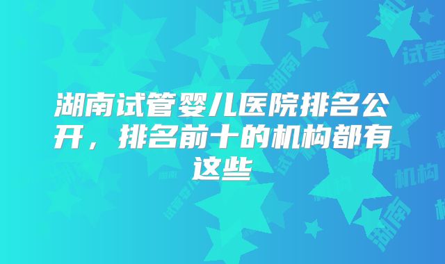 湖南试管婴儿医院排名公开，排名前十的机构都有这些
