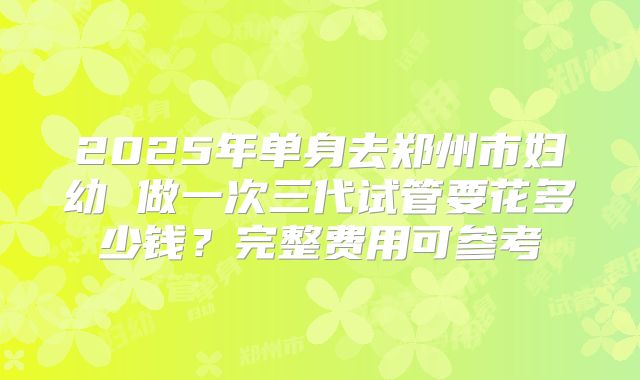 2025年单身去郑州市妇幼 做一次三代试管要花多少钱？完整费用可参考