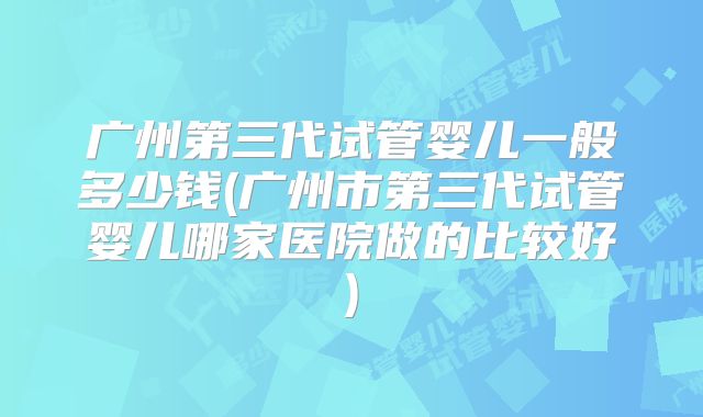 广州第三代试管婴儿一般多少钱(广州市第三代试管婴儿哪家医院做的比较好)