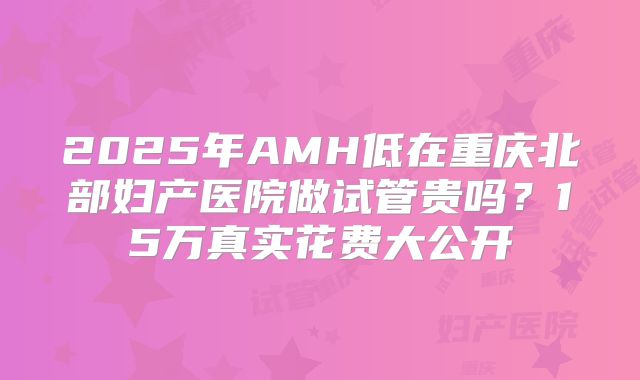 2025年AMH低在重庆北部妇产医院做试管贵吗？15万真实花费大公开