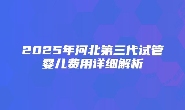 2025年河北第三代试管婴儿费用详细解析