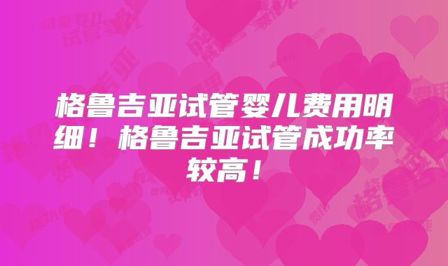 格鲁吉亚试管婴儿费用明细！格鲁吉亚试管成功率较高！