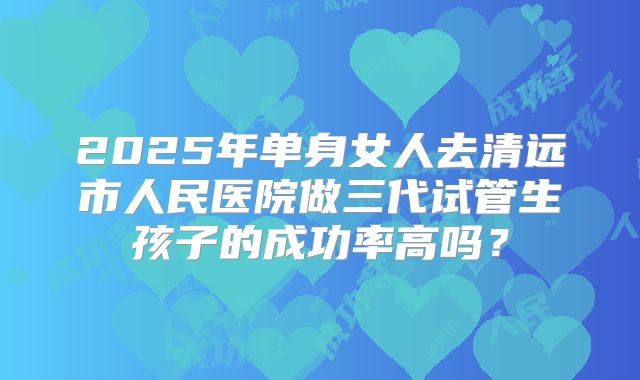 2025年单身女人去清远市人民医院做三代试管生孩子的成功率高吗？