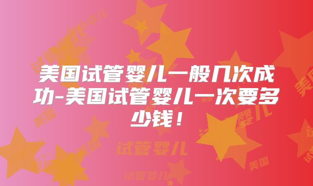 美国试管婴儿一般几次成功-美国试管婴儿一次要多少钱!