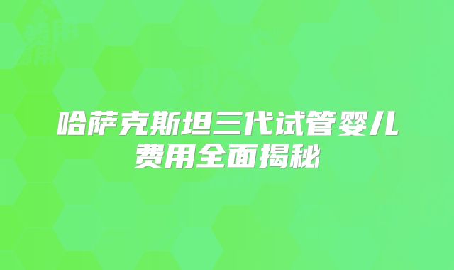 哈萨克斯坦三代试管婴儿费用全面揭秘