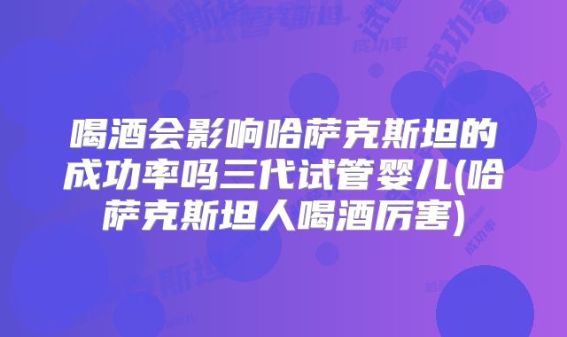 喝酒会影响哈萨克斯坦的成功率吗三代试管婴儿(哈萨克斯坦人喝酒厉害)