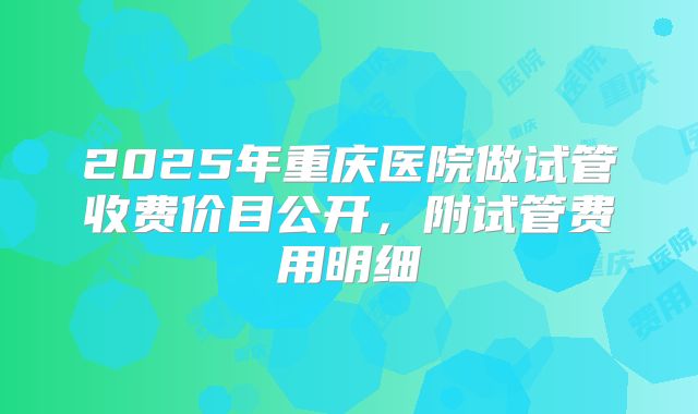 2025年重庆医院做试管收费价目公开,附试管费用明细