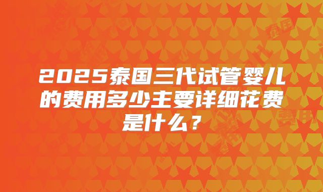 2025泰国三代试管婴儿的费用多少主要详细花费是什么？