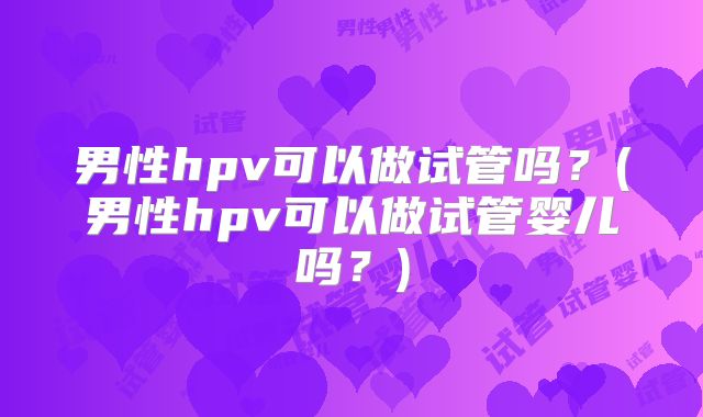男性hpv可以做试管吗？(男性hpv可以做试管婴儿吗？)