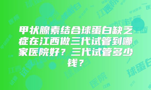 甲状腺素结合球蛋白缺乏症在江西做三代试管到哪家医院好？三代试管多少钱？